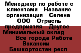 Менеджер по работе с клиентами › Название организации ­ Селена, ООО › Отрасль предприятия ­ Другое › Минимальный оклад ­ 30 000 - Все города Работа » Вакансии   . Башкортостан респ.,Баймакский р-н